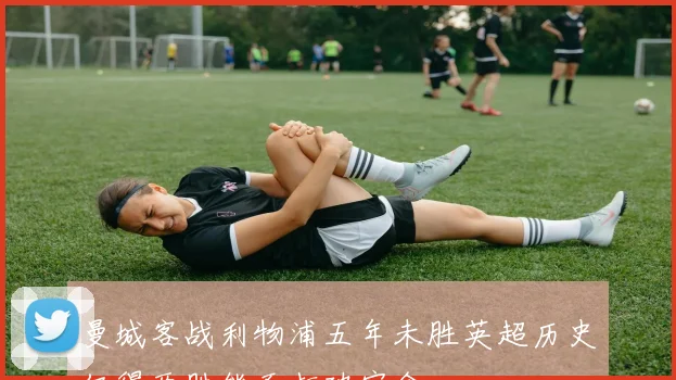 曼城客战利物浦五年未胜英超历史仅得两胜能否打破宿命