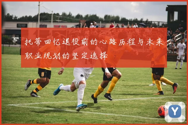 托蒂回忆退役前的心路历程与未来职业规划的坚定选择