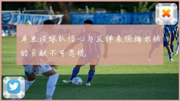 库里谈球队信心与反弹表现梅尔顿的贡献不可忽视