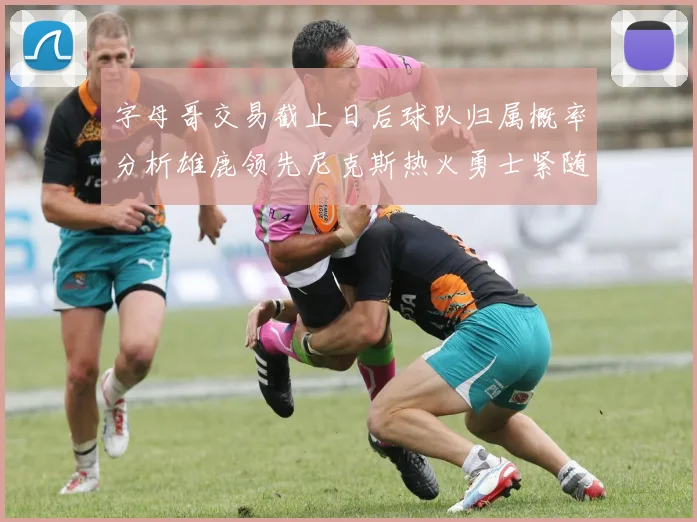 字母哥交易截止日后球队归属概率分析雄鹿领先尼克斯热火勇士紧随其后
